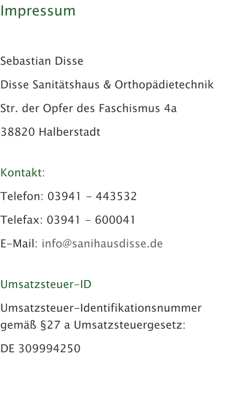 Impressum   Sebastian Disse Disse Sanit�tshaus & Orthop�dietechnik Str. der Opfer des Faschismus 4a 38820 Halberstadt  Kontakt: Telefon: 03941 - 443532 Telefax: 03941 - 600041 E-Mail: info@sanihausdisse.de  Umsatzsteuer-ID Umsatzsteuer-Identifikationsnummer gem�� �27 a Umsatzsteuergesetz: DE 309994250