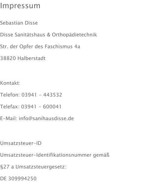 Impressum  Sebastian Disse Disse Sanit�tshaus & Orthop�dietechnik Str. der Opfer des Faschismus 4a 38820 Halberstadt  Kontakt: Telefon: 03941 - 443532 Telefax: 03941 - 600041 E-Mail: info@sanihausdisse.de  Umsatzsteuer-ID Umsatzsteuer-Identifikationsnummer gem��  �27 a Umsatzsteuergesetz: DE 309994250